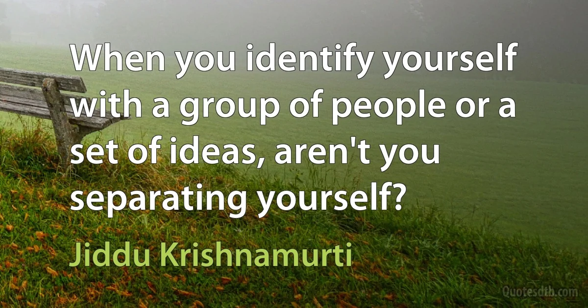 When you identify yourself with a group of people or a set of ideas, aren't you separating yourself? (Jiddu Krishnamurti)