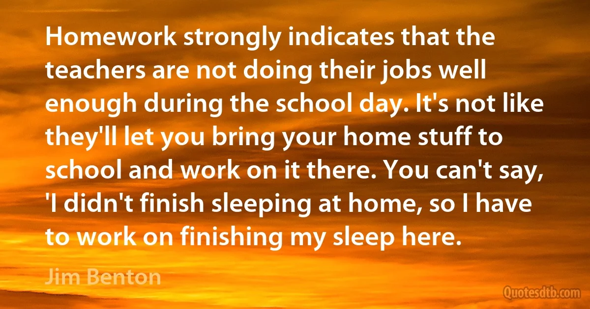 Homework strongly indicates that the teachers are not doing their jobs well enough during the school day. It's not like they'll let you bring your home stuff to school and work on it there. You can't say, 'I didn't finish sleeping at home, so I have to work on finishing my sleep here. (Jim Benton)