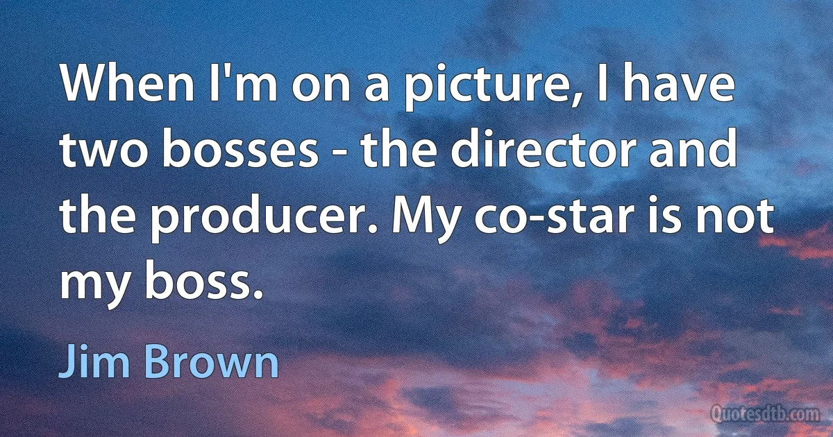 When I'm on a picture, I have two bosses - the director and the producer. My co-star is not my boss. (Jim Brown)