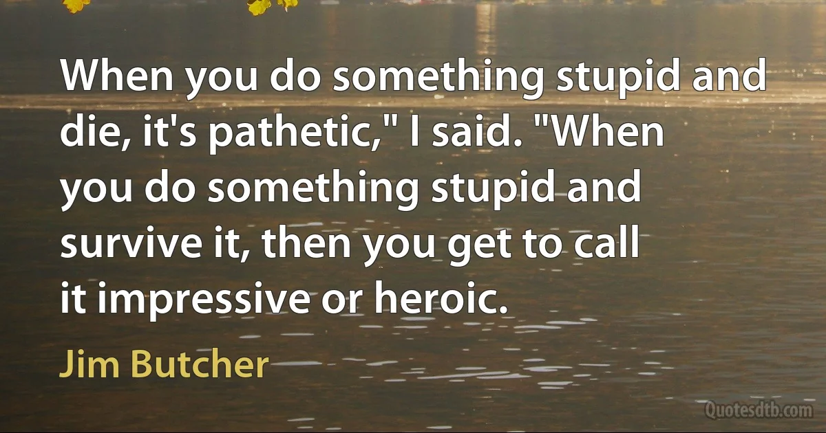 When you do something stupid and die, it's pathetic," I said. "When you do something stupid and survive it, then you get to call it impressive or heroic. (Jim Butcher)