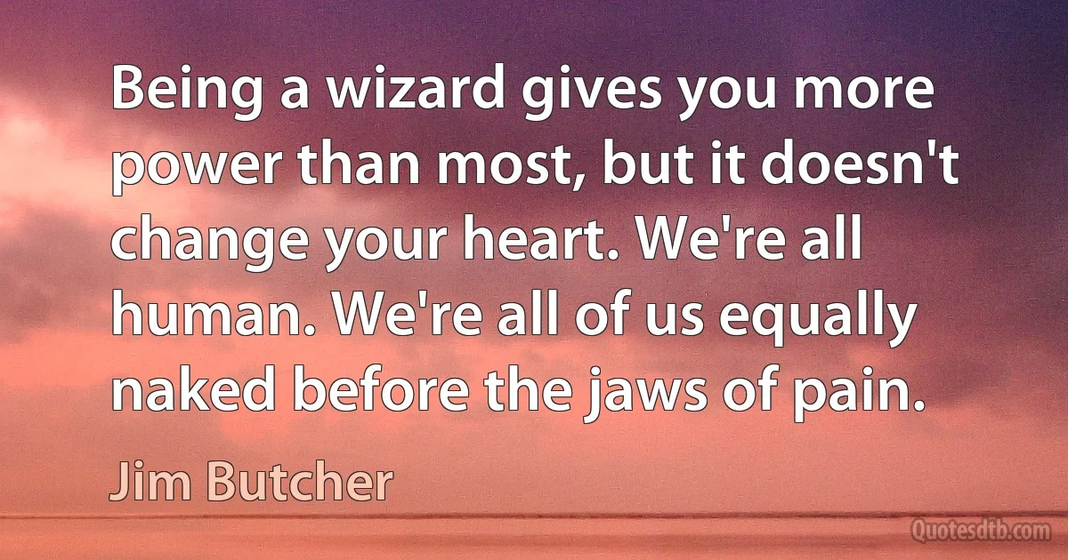 Being a wizard gives you more power than most, but it doesn't change your heart. We're all human. We're all of us equally naked before the jaws of pain. (Jim Butcher)