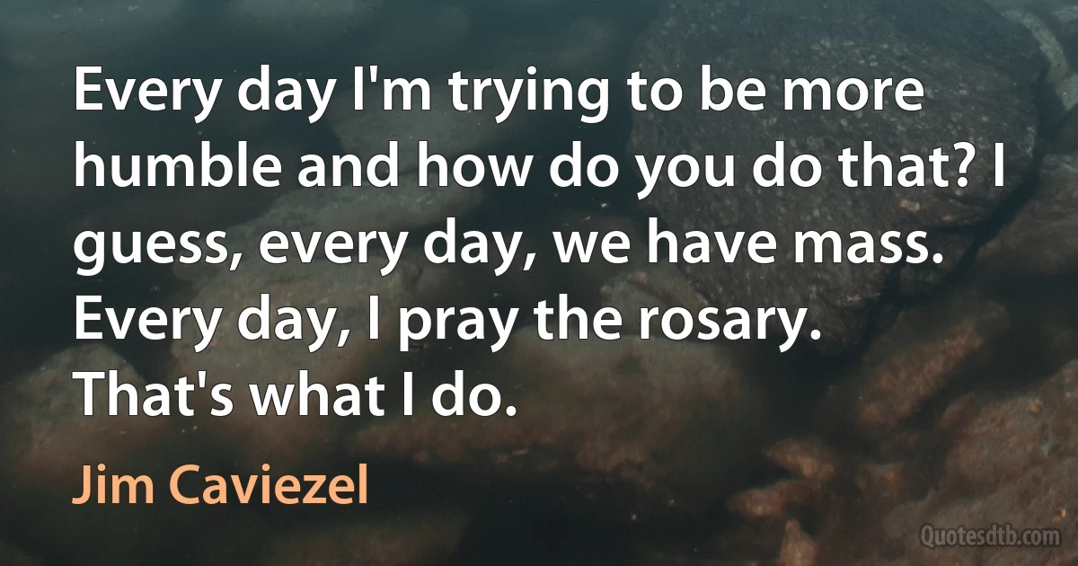 Every day I'm trying to be more humble and how do you do that? I guess, every day, we have mass. Every day, I pray the rosary. That's what I do. (Jim Caviezel)