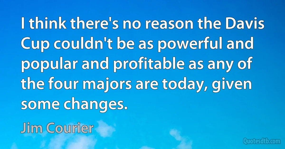 I think there's no reason the Davis Cup couldn't be as powerful and popular and profitable as any of the four majors are today, given some changes. (Jim Courier)