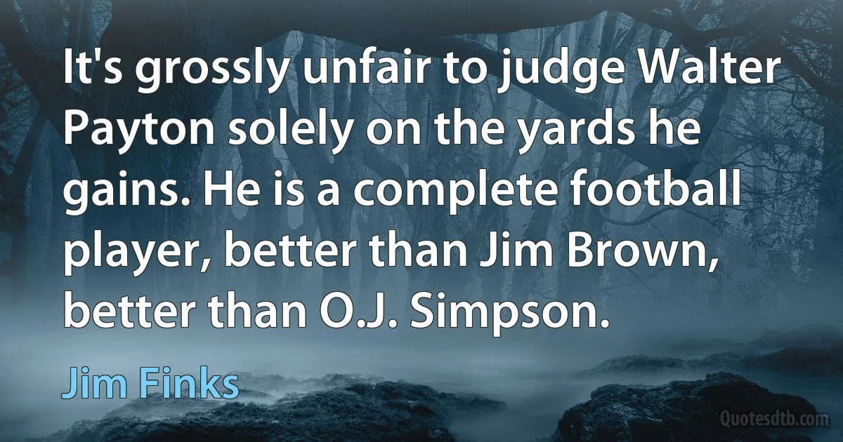 It's grossly unfair to judge Walter Payton solely on the yards he gains. He is a complete football player, better than Jim Brown, better than O.J. Simpson. (Jim Finks)