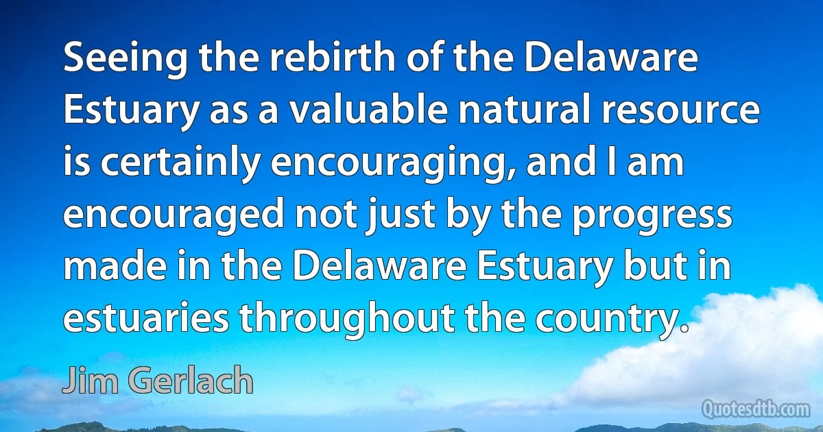 Seeing the rebirth of the Delaware Estuary as a valuable natural resource is certainly encouraging, and I am encouraged not just by the progress made in the Delaware Estuary but in estuaries throughout the country. (Jim Gerlach)