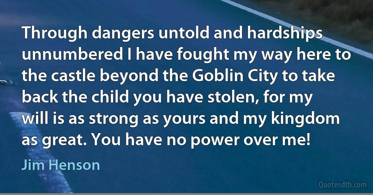 Through dangers untold and hardships unnumbered I have fought my way here to the castle beyond the Goblin City to take back the child you have stolen, for my will is as strong as yours and my kingdom as great. You have no power over me! (Jim Henson)