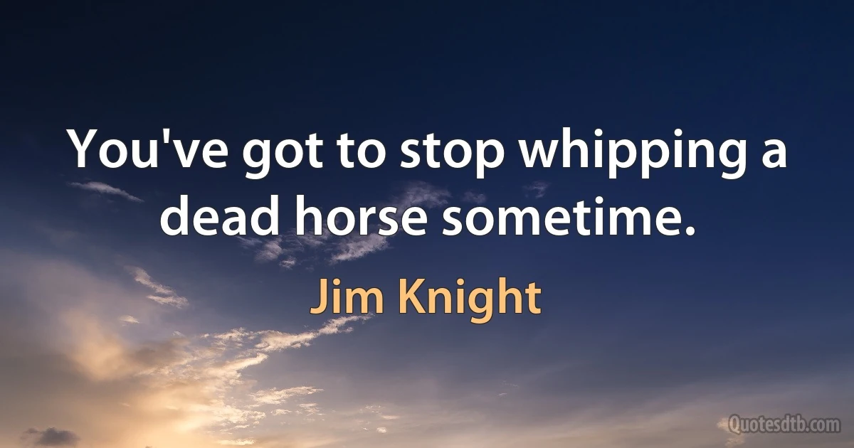 You've got to stop whipping a dead horse sometime. (Jim Knight)