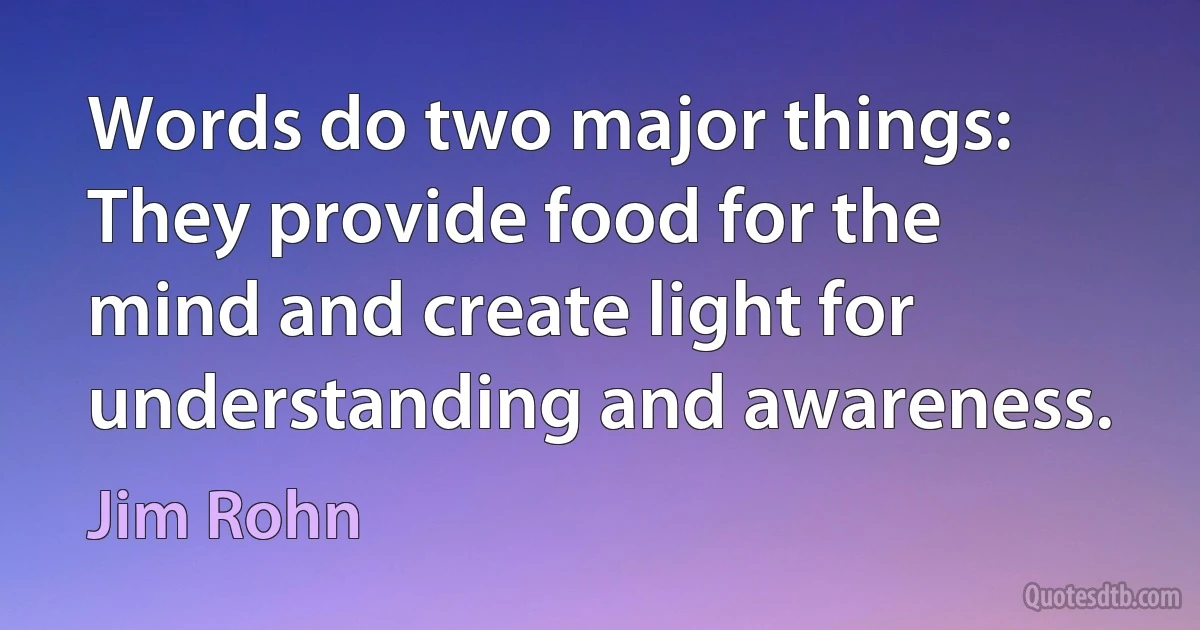 Words do two major things: They provide food for the mind and create light for understanding and awareness. (Jim Rohn)