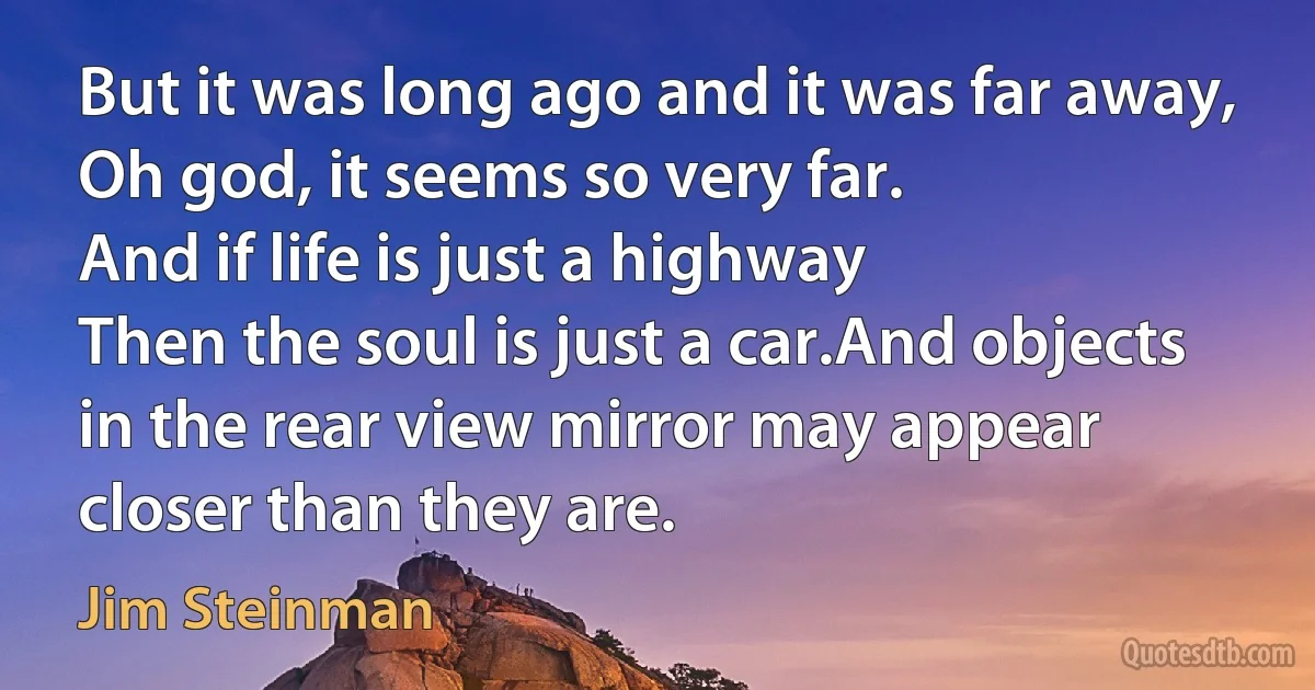 But it was long ago and it was far away,
Oh god, it seems so very far.
And if life is just a highway
Then the soul is just a car.And objects in the rear view mirror may appear closer than they are. (Jim Steinman)