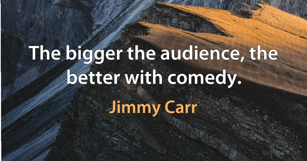 The bigger the audience, the better with comedy. (Jimmy Carr)