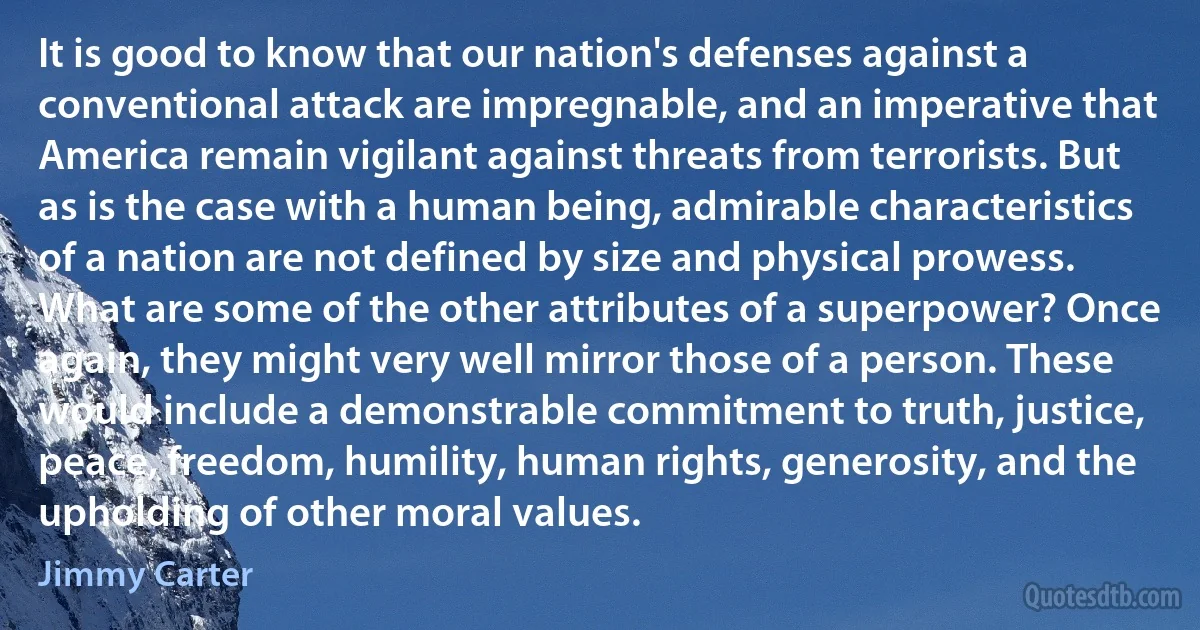 It is good to know that our nation's defenses against a conventional attack are impregnable, and an imperative that America remain vigilant against threats from terrorists. But as is the case with a human being, admirable characteristics of a nation are not defined by size and physical prowess. What are some of the other attributes of a superpower? Once again, they might very well mirror those of a person. These would include a demonstrable commitment to truth, justice, peace, freedom, humility, human rights, generosity, and the upholding of other moral values. (Jimmy Carter)