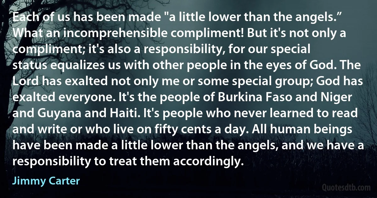 Each of us has been made "a little lower than the angels.” What an incomprehensible compliment! But it's not only a compliment; it's also a responsibility, for our special status equalizes us with other people in the eyes of God. The Lord has exalted not only me or some special group; God has exalted everyone. It's the people of Burkina Faso and Niger and Guyana and Haiti. It's people who never learned to read and write or who live on fifty cents a day. All human beings have been made a little lower than the angels, and we have a responsibility to treat them accordingly. (Jimmy Carter)