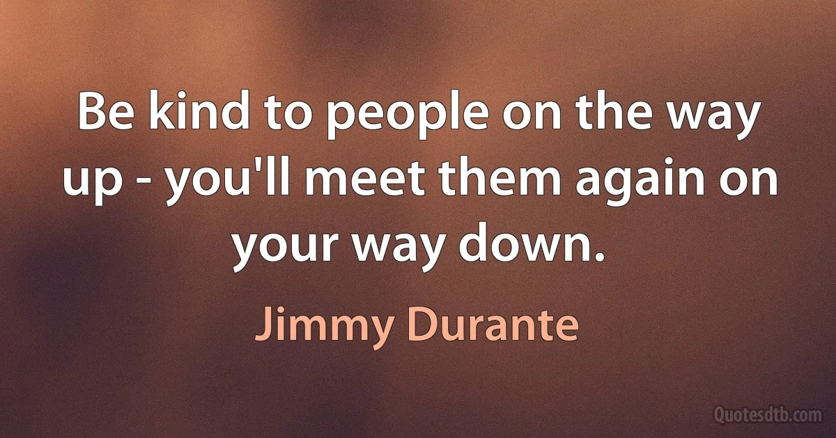 Be kind to people on the way up - you'll meet them again on your way down. (Jimmy Durante)