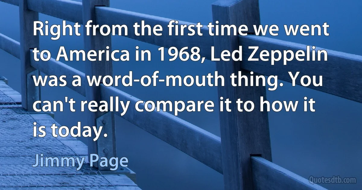 Right from the first time we went to America in 1968, Led Zeppelin was a word-of-mouth thing. You can't really compare it to how it is today. (Jimmy Page)