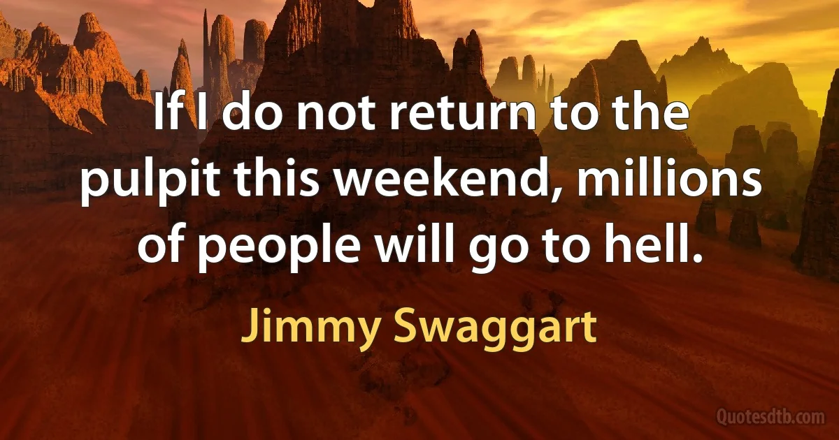 If I do not return to the pulpit this weekend, millions of people will go to hell. (Jimmy Swaggart)