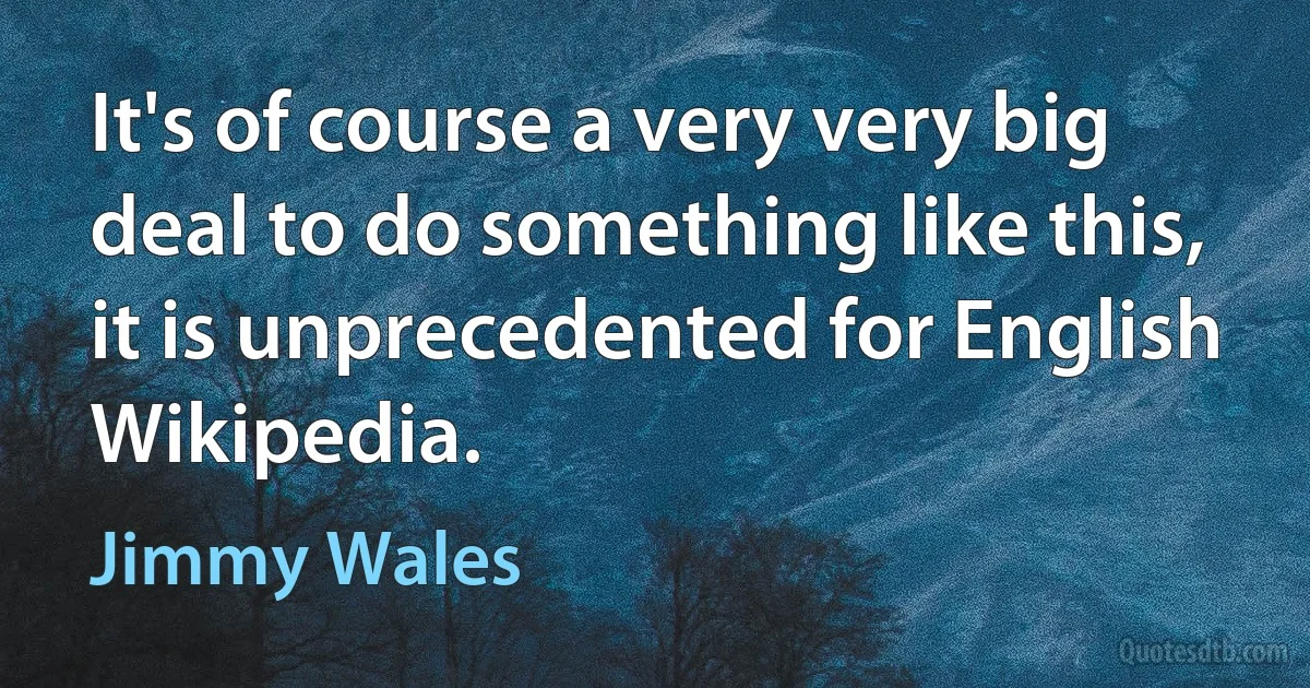 It's of course a very very big deal to do something like this, it is unprecedented for English Wikipedia. (Jimmy Wales)