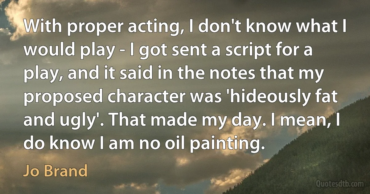 With proper acting, I don't know what I would play - I got sent a script for a play, and it said in the notes that my proposed character was 'hideously fat and ugly'. That made my day. I mean, I do know I am no oil painting. (Jo Brand)