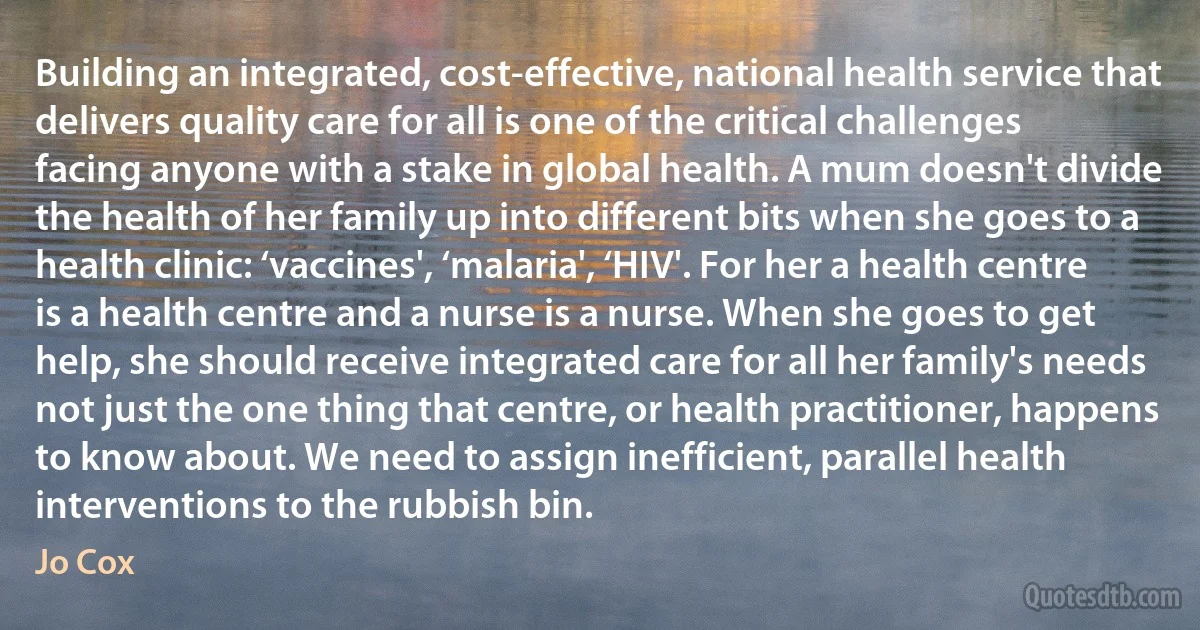 Building an integrated, cost-effective, national health service that delivers quality care for all is one of the critical challenges facing anyone with a stake in global health. A mum doesn't divide the health of her family up into different bits when she goes to a health clinic: ‘vaccines', ‘malaria', ‘HIV'. For her a health centre is a health centre and a nurse is a nurse. When she goes to get help, she should receive integrated care for all her family's needs not just the one thing that centre, or health practitioner, happens to know about. We need to assign inefficient, parallel health interventions to the rubbish bin. (Jo Cox)