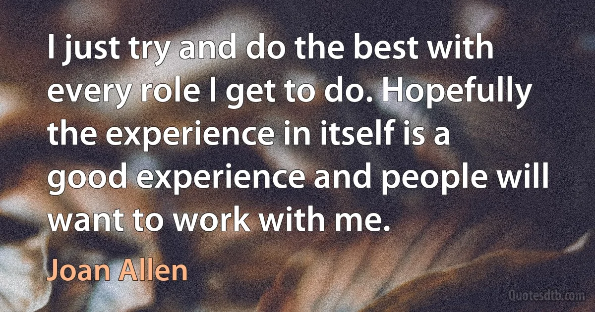 I just try and do the best with every role I get to do. Hopefully the experience in itself is a good experience and people will want to work with me. (Joan Allen)