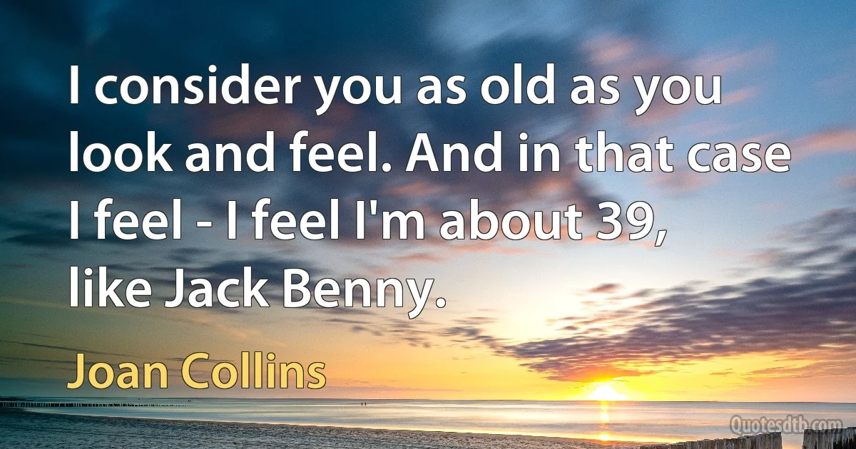 I consider you as old as you look and feel. And in that case I feel - I feel I'm about 39, like Jack Benny. (Joan Collins)