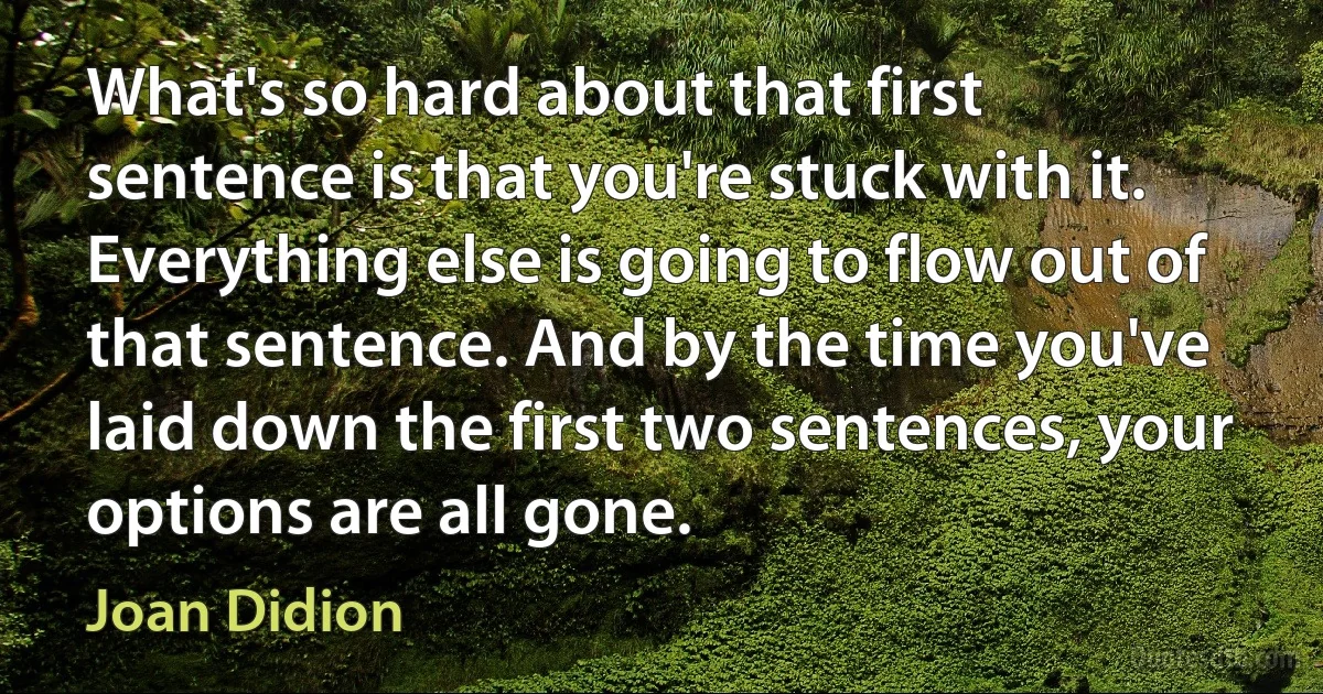 What's so hard about that first sentence is that you're stuck with it. Everything else is going to flow out of that sentence. And by the time you've laid down the first two sentences, your options are all gone. (Joan Didion)