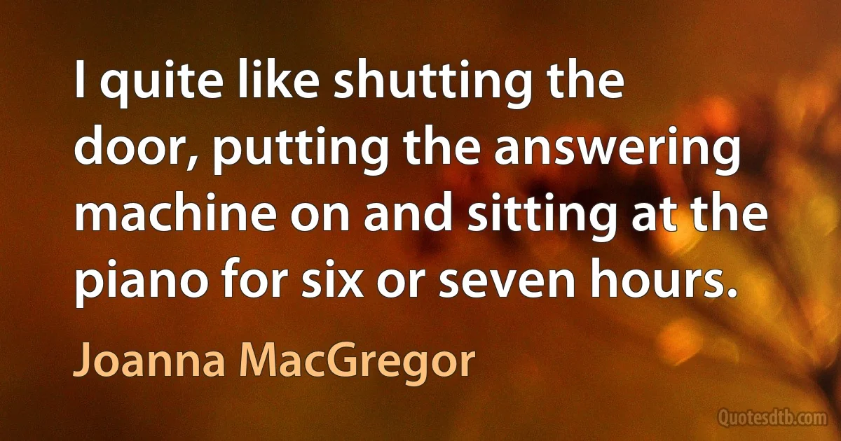 I quite like shutting the door, putting the answering machine on and sitting at the piano for six or seven hours. (Joanna MacGregor)