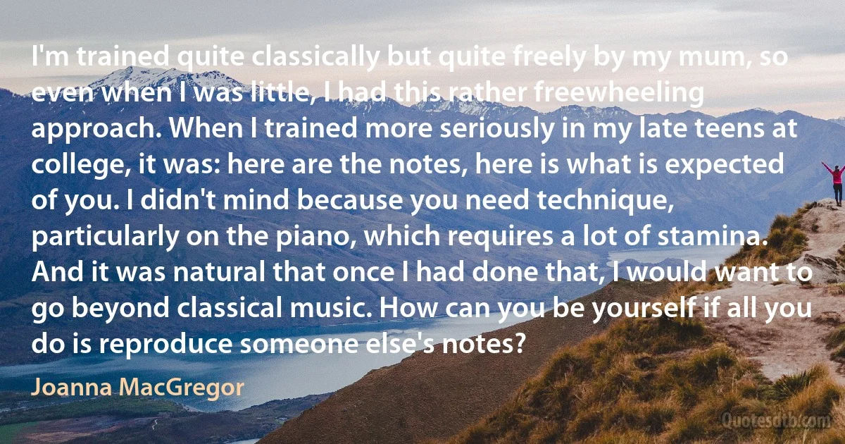 I'm trained quite classically but quite freely by my mum, so even when I was little, I had this rather freewheeling approach. When I trained more seriously in my late teens at college, it was: here are the notes, here is what is expected of you. I didn't mind because you need technique, particularly on the piano, which requires a lot of stamina. And it was natural that once I had done that, I would want to go beyond classical music. How can you be yourself if all you do is reproduce someone else's notes? (Joanna MacGregor)