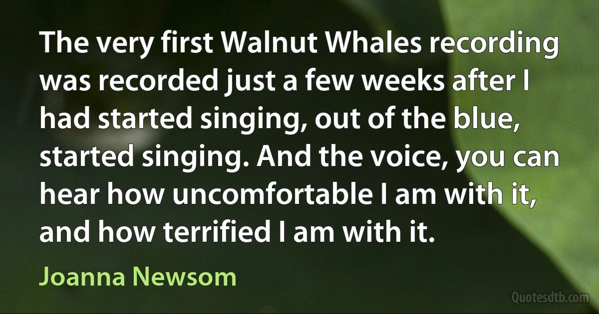 The very first Walnut Whales recording was recorded just a few weeks after I had started singing, out of the blue, started singing. And the voice, you can hear how uncomfortable I am with it, and how terrified I am with it. (Joanna Newsom)