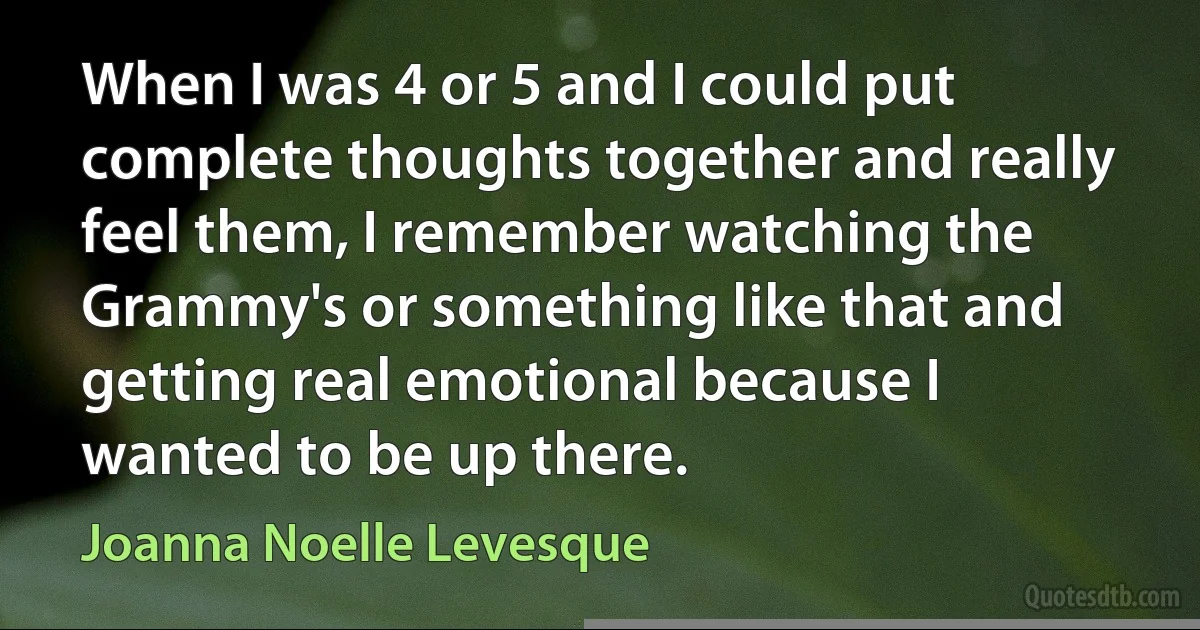 When I was 4 or 5 and I could put complete thoughts together and really feel them, I remember watching the Grammy's or something like that and getting real emotional because I wanted to be up there. (Joanna Noelle Levesque)