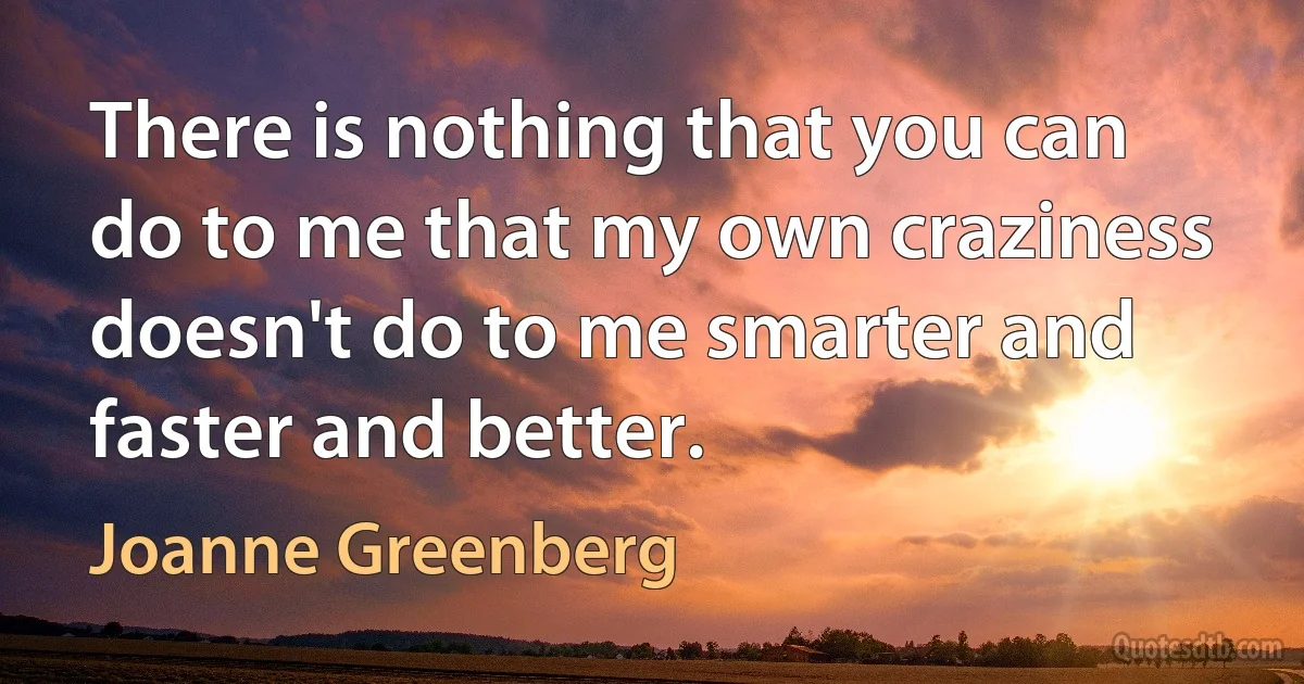 There is nothing that you can do to me that my own craziness doesn't do to me smarter and faster and better. (Joanne Greenberg)