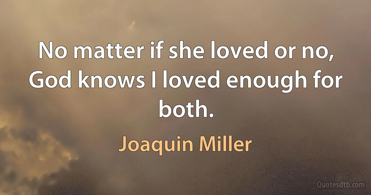 No matter if she loved or no,
God knows I loved enough for both. (Joaquin Miller)