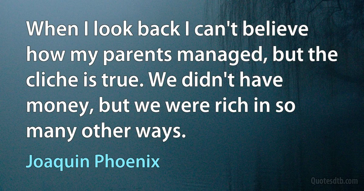 When I look back I can't believe how my parents managed, but the cliche is true. We didn't have money, but we were rich in so many other ways. (Joaquin Phoenix)