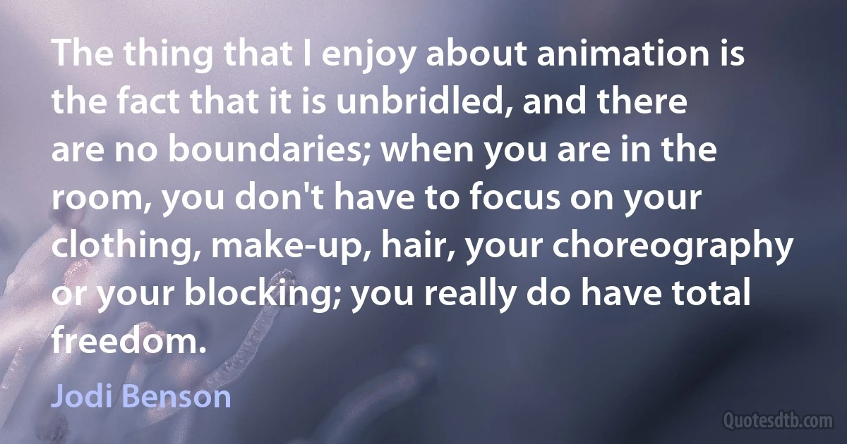 The thing that I enjoy about animation is the fact that it is unbridled, and there are no boundaries; when you are in the room, you don't have to focus on your clothing, make-up, hair, your choreography or your blocking; you really do have total freedom. (Jodi Benson)