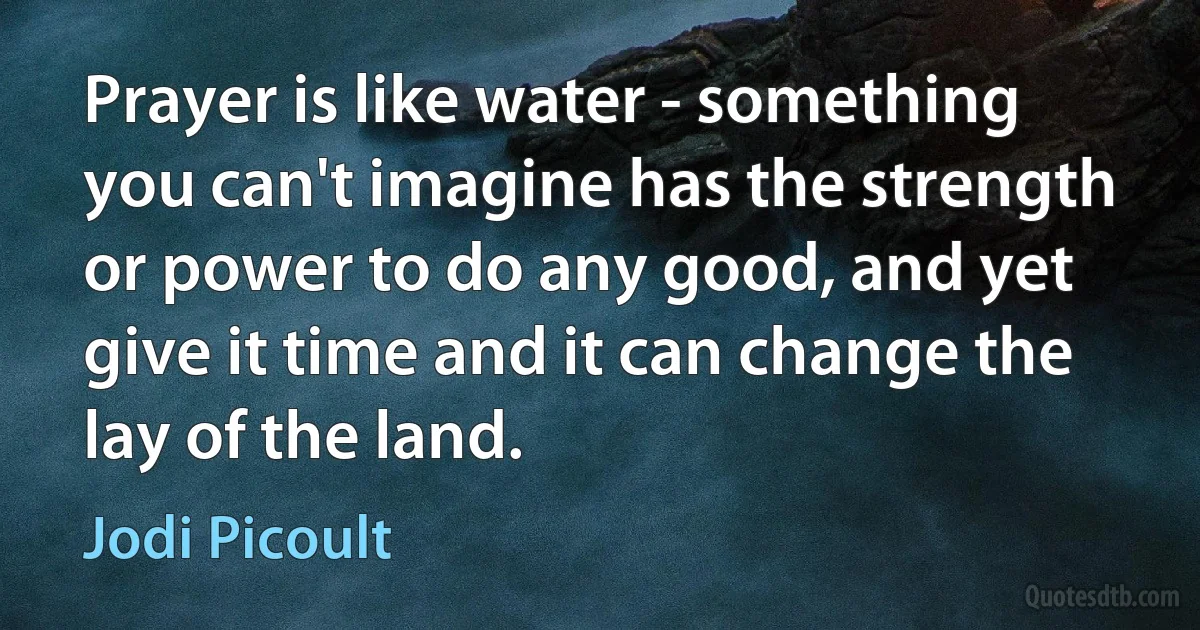 Prayer is like water - something you can't imagine has the strength or power to do any good, and yet give it time and it can change the lay of the land. (Jodi Picoult)