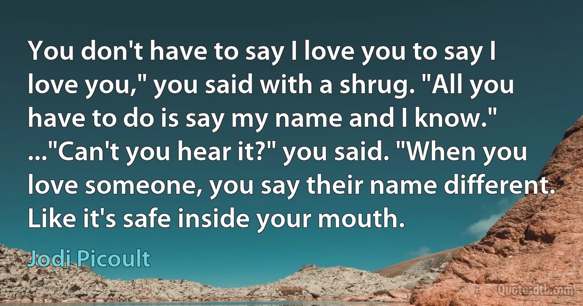 You don't have to say I love you to say I love you," you said with a shrug. "All you have to do is say my name and I know." ..."Can't you hear it?" you said. "When you love someone, you say their name different. Like it's safe inside your mouth. (Jodi Picoult)