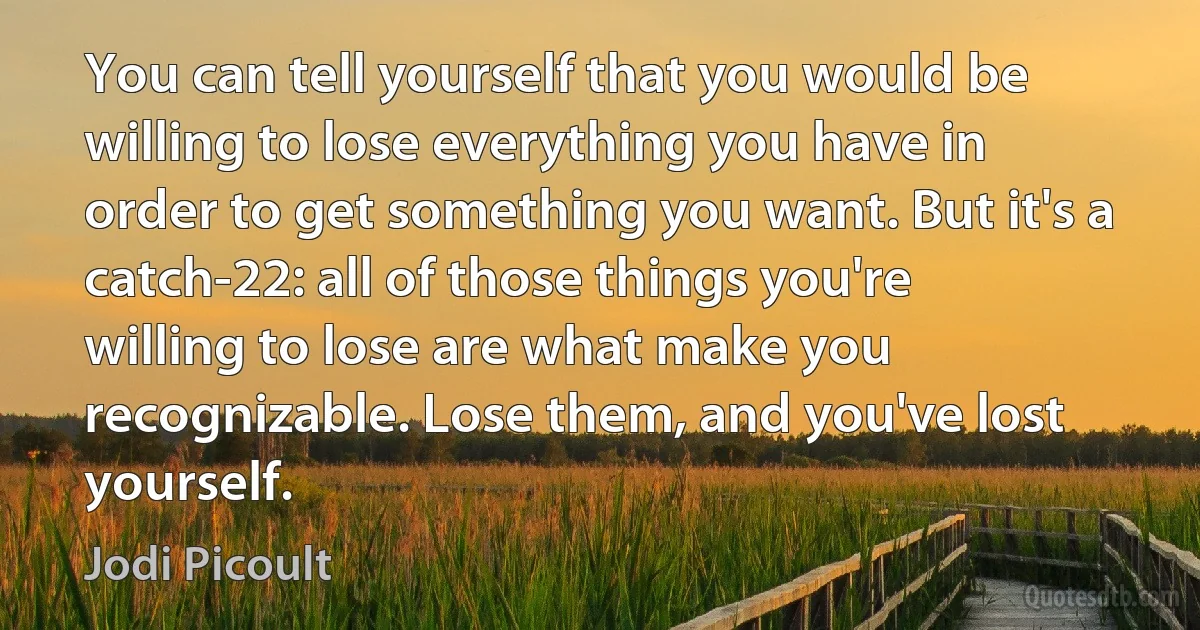 You can tell yourself that you would be willing to lose everything you have in order to get something you want. But it's a catch-22: all of those things you're willing to lose are what make you recognizable. Lose them, and you've lost yourself. (Jodi Picoult)