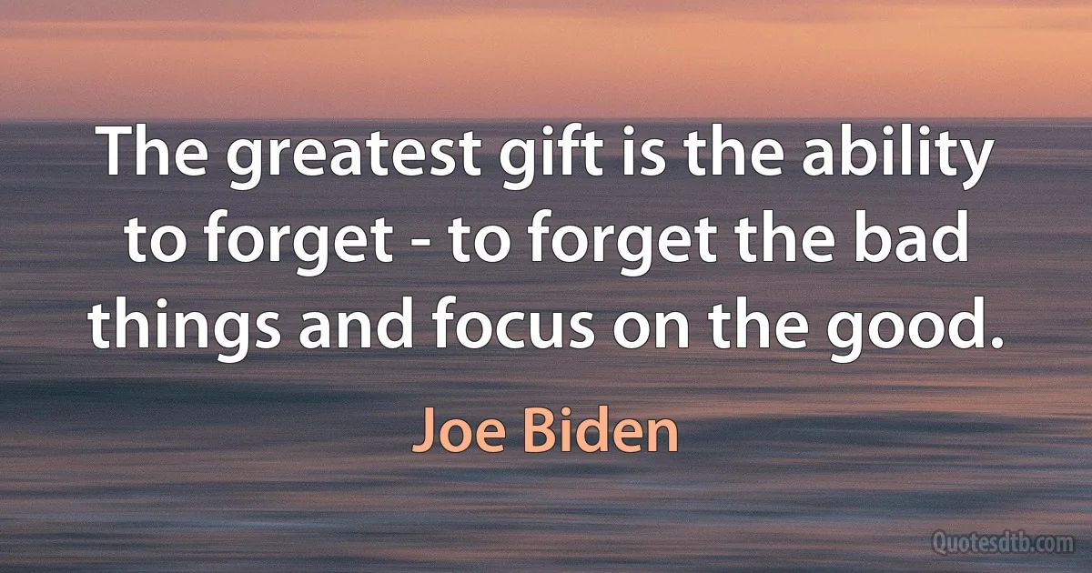 The greatest gift is the ability to forget - to forget the bad things and focus on the good. (Joe Biden)