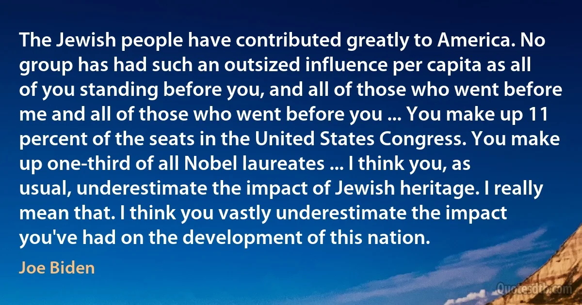 The Jewish people have contributed greatly to America. No group has had such an outsized influence per capita as all of you standing before you, and all of those who went before me and all of those who went before you ... You make up 11 percent of the seats in the United States Congress. You make up one-third of all Nobel laureates ... I think you, as usual, underestimate the impact of Jewish heritage. I really mean that. I think you vastly underestimate the impact you've had on the development of this nation. (Joe Biden)