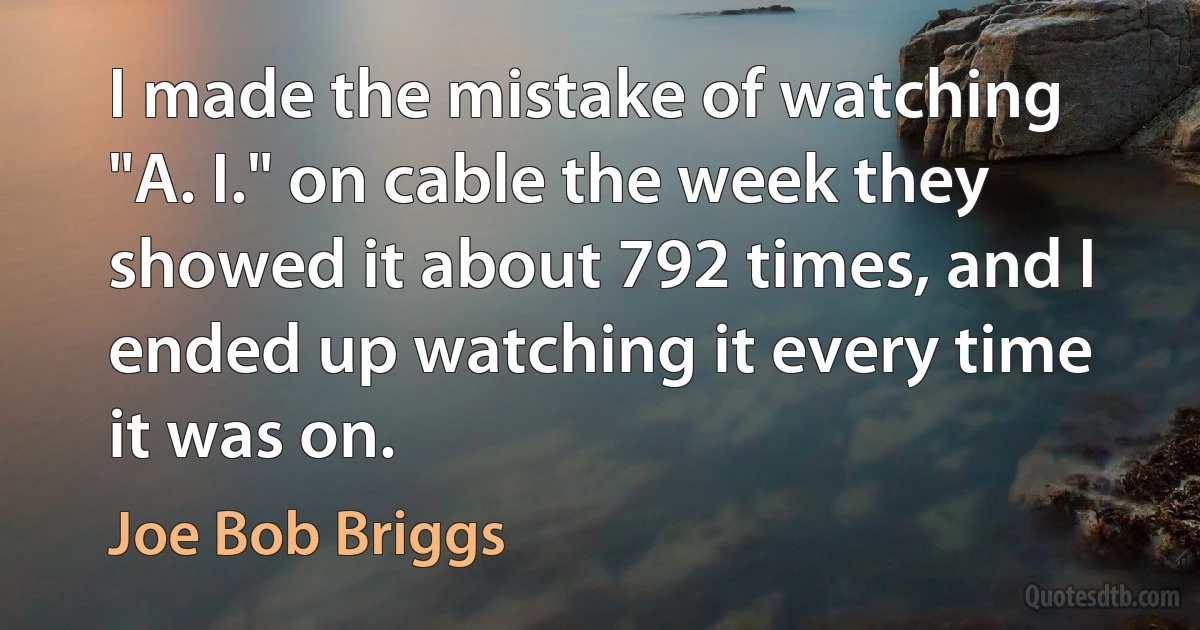 I made the mistake of watching "A. I." on cable the week they showed it about 792 times, and I ended up watching it every time it was on. (Joe Bob Briggs)