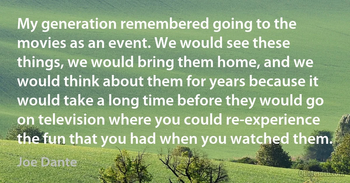 My generation remembered going to the movies as an event. We would see these things, we would bring them home, and we would think about them for years because it would take a long time before they would go on television where you could re-experience the fun that you had when you watched them. (Joe Dante)