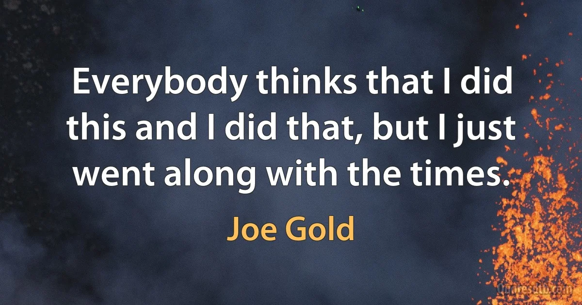 Everybody thinks that I did this and I did that, but I just went along with the times. (Joe Gold)