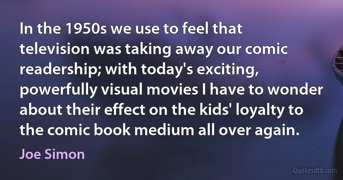 In the 1950s we use to feel that television was taking away our comic readership; with today's exciting, powerfully visual movies I have to wonder about their effect on the kids' loyalty to the comic book medium all over again. (Joe Simon)