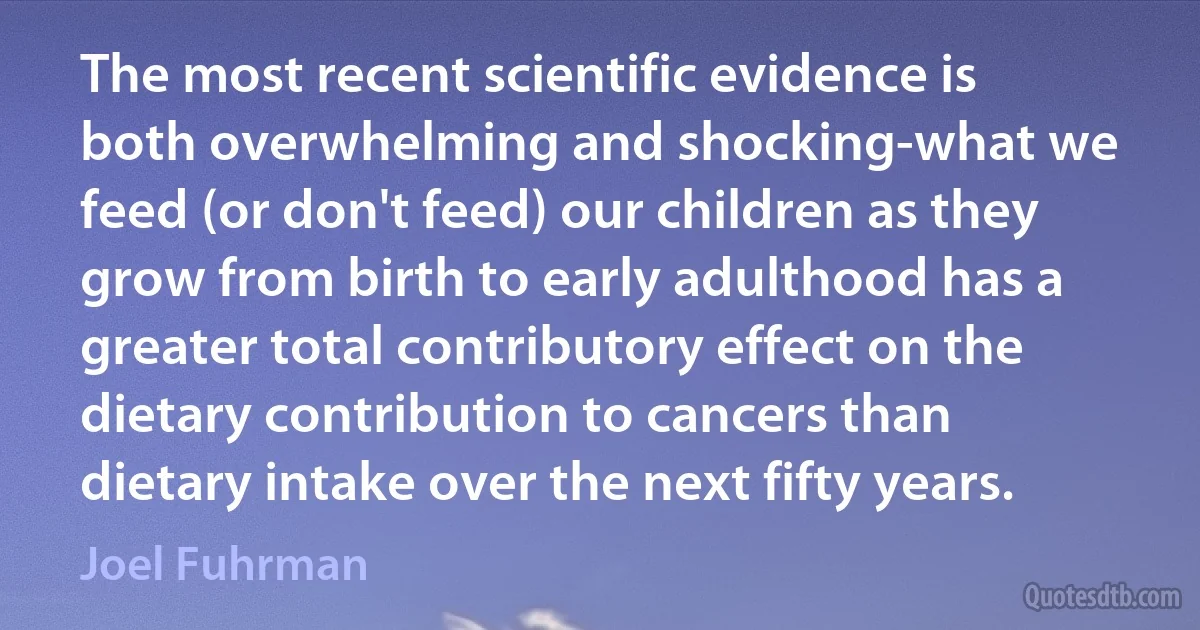 The most recent scientific evidence is both overwhelming and shocking-what we feed (or don't feed) our children as they grow from birth to early adulthood has a greater total contributory effect on the dietary contribution to cancers than dietary intake over the next fifty years. (Joel Fuhrman)