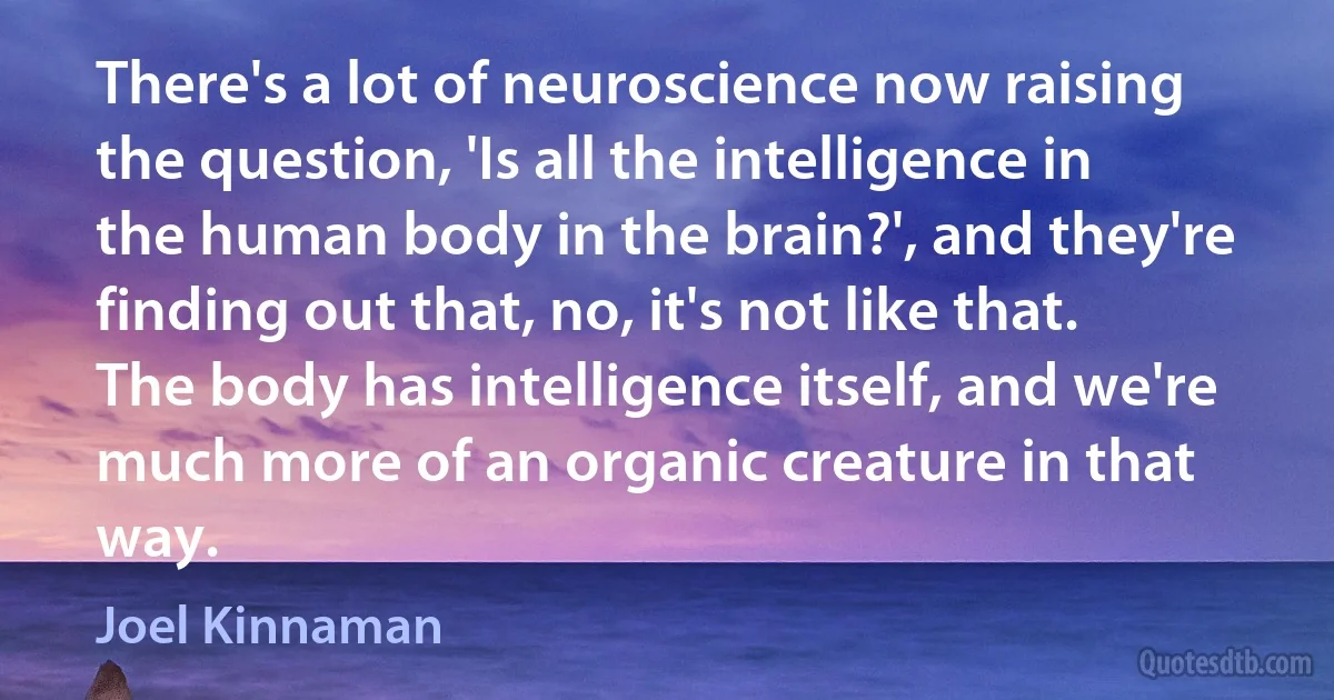 There's a lot of neuroscience now raising the question, 'Is all the intelligence in the human body in the brain?', and they're finding out that, no, it's not like that. The body has intelligence itself, and we're much more of an organic creature in that way. (Joel Kinnaman)