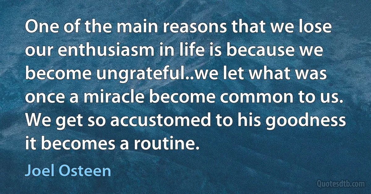 One of the main reasons that we lose our enthusiasm in life is because we become ungrateful..we let what was once a miracle become common to us. We get so accustomed to his goodness it becomes a routine. (Joel Osteen)