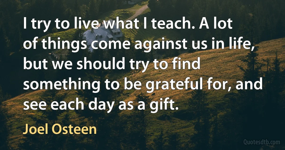 I try to live what I teach. A lot of things come against us in life, but we should try to find something to be grateful for, and see each day as a gift. (Joel Osteen)