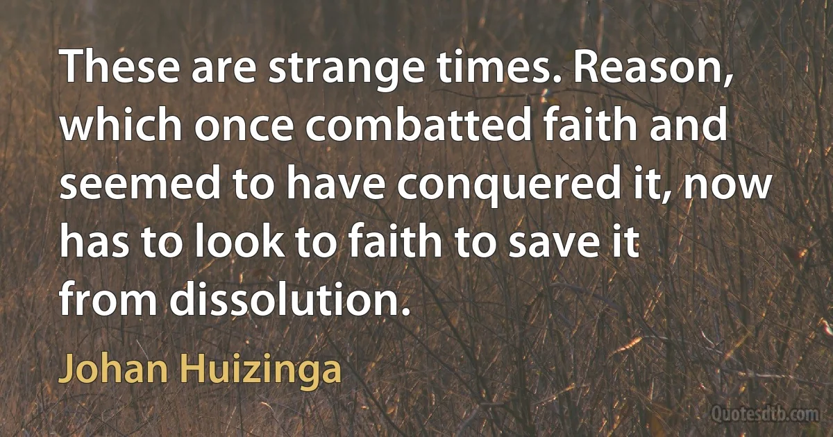 These are strange times. Reason, which once combatted faith and seemed to have conquered it, now has to look to faith to save it from dissolution. (Johan Huizinga)