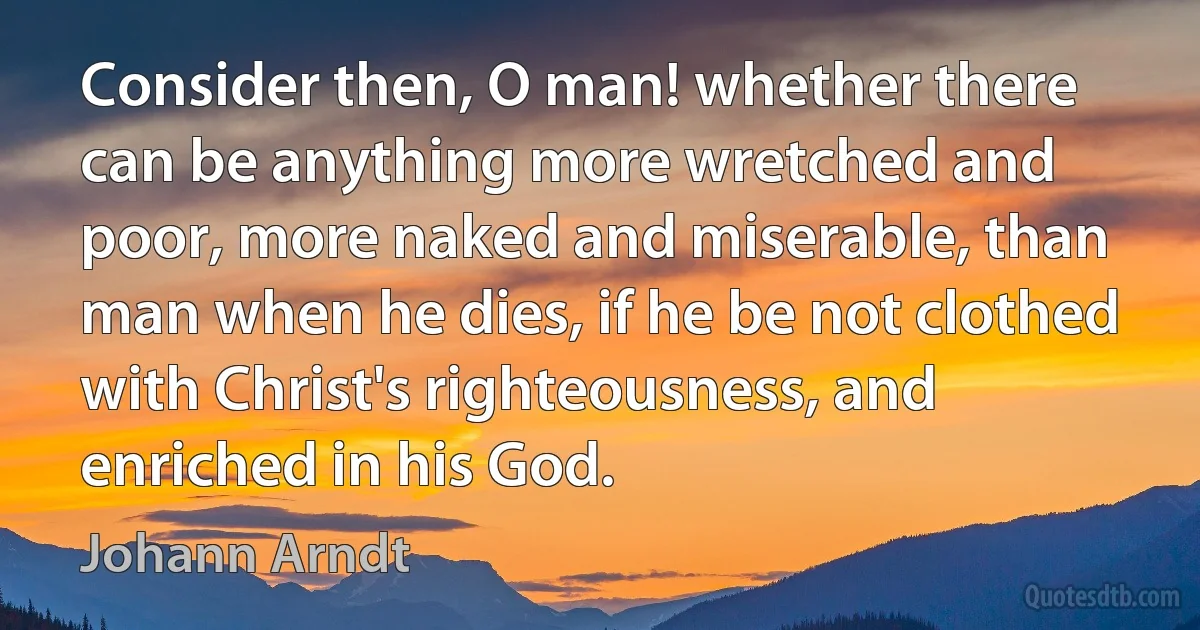 Consider then, O man! whether there can be anything more wretched and poor, more naked and miserable, than man when he dies, if he be not clothed with Christ's righteousness, and enriched in his God. (Johann Arndt)