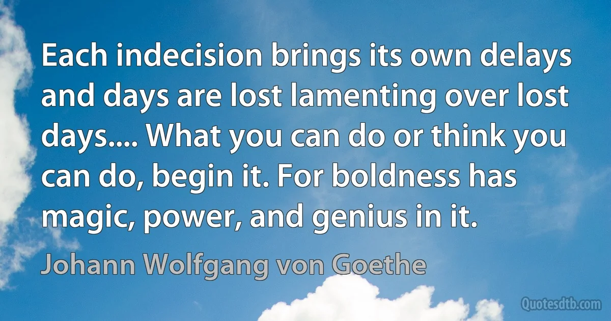 Each indecision brings its own delays and days are lost lamenting over lost days.... What you can do or think you can do, begin it. For boldness has magic, power, and genius in it. (Johann Wolfgang von Goethe)