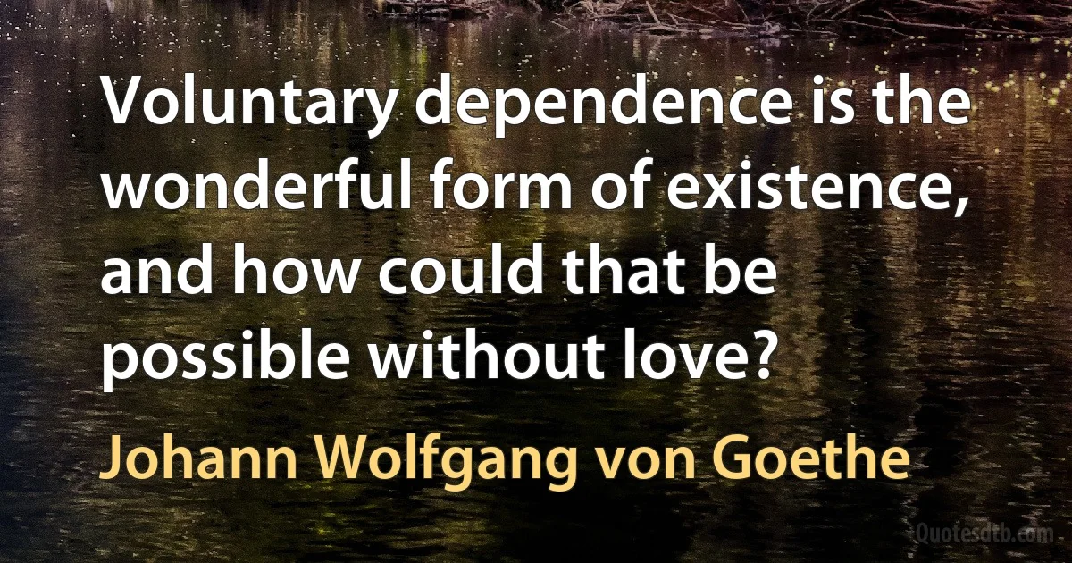 Voluntary dependence is the wonderful form of existence, and how could that be possible without love? (Johann Wolfgang von Goethe)